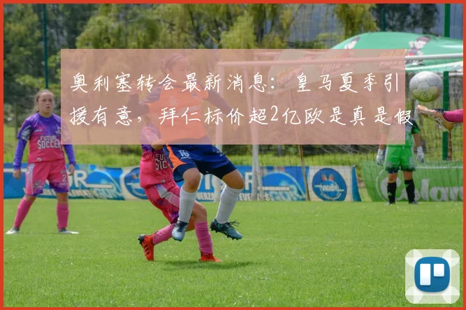奥利塞转会最新消息:皇马夏季引援有意,拜仁标价超2亿欧是真是假?深度解析
