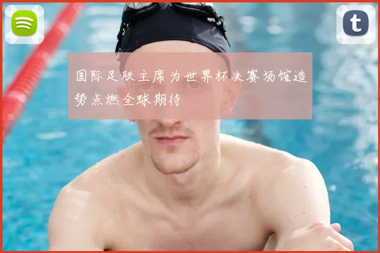 国际足联主席为世界杯决赛场馆造势点燃全球期待