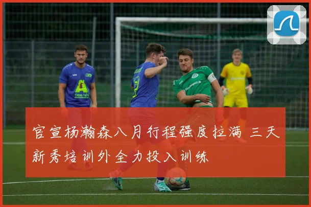 官宣杨瀚森八月行程强度拉满 三天新秀培训外全力投入训练