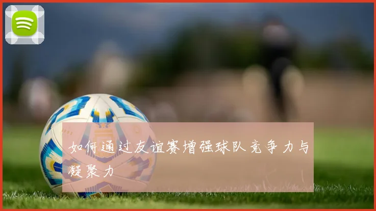 如何通过友谊赛增强球队竞争力与凝聚力