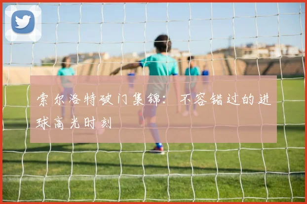 索尔洛特破门集锦：不容错过的进球高光时刻