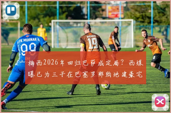 梅西2026年回归巴萨成定局？西媒曝已为三子在巴塞罗那购地建豪宅，定居时间表引关注