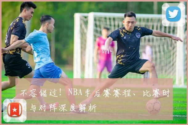 不容错过!NBA季后赛赛程、比赛时间与对阵深度解析