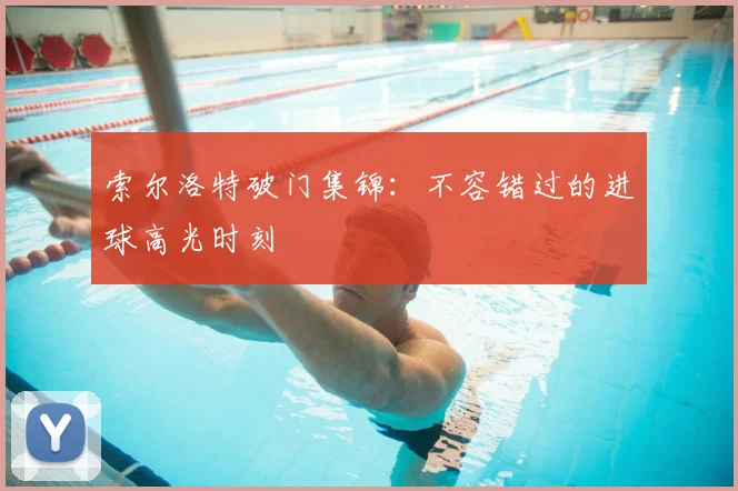 索尔洛特破门集锦：不容错过的进球高光时刻