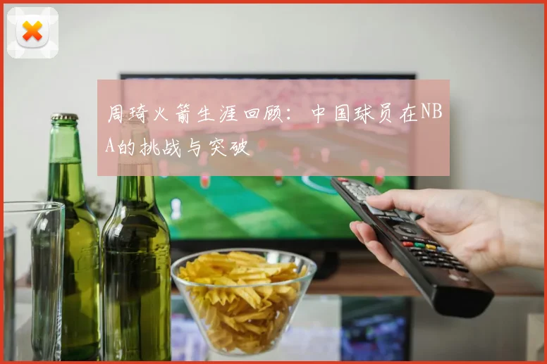 周琦火箭生涯回顾：中国球员在NBA的挑战与突破