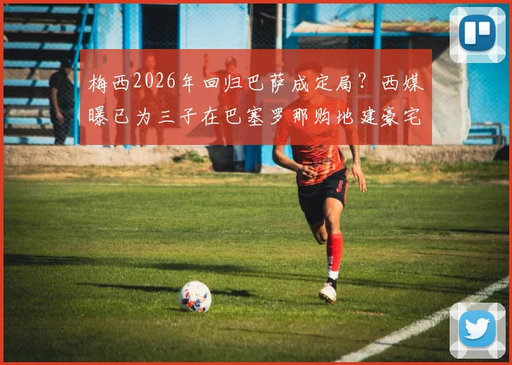 梅西2026年回归巴萨成定局?西媒曝已为三子在巴塞罗那购地建豪宅,定居时间表引关注