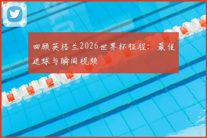 回顾英格兰2026世界杯征程：最佳进球与瞬间视频
