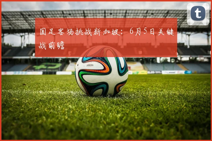 国足客场挑战新加坡：6月5日关键战前瞻