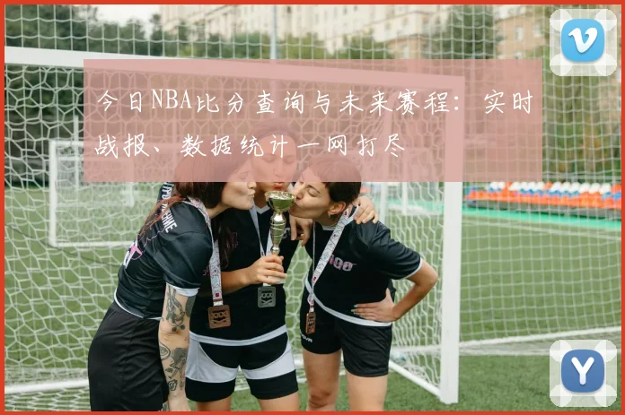 今日NBA比分查询与未来赛程:实时战报、数据统计一网打尽