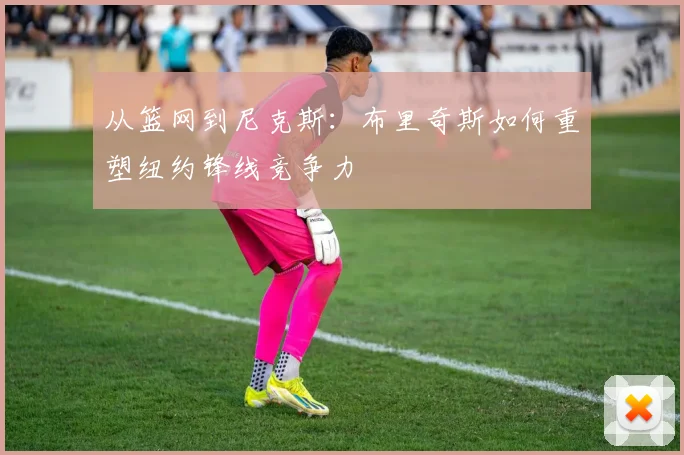 从篮网到尼克斯：布里奇斯如何重塑纽约锋线竞争力