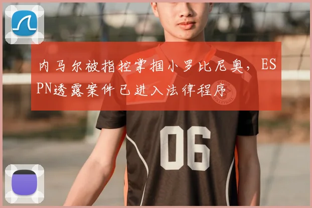 内马尔被指控掌掴小罗比尼奥,ESPN透露案件已进入法律程序
