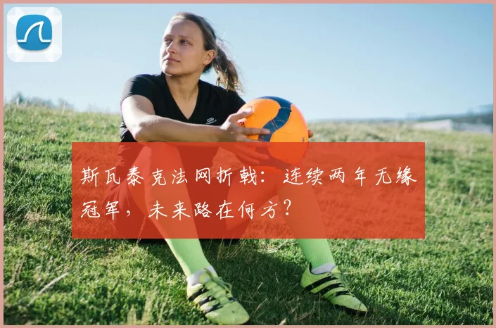 斯瓦泰克法网折戟：连续两年无缘冠军，未来路在何方？