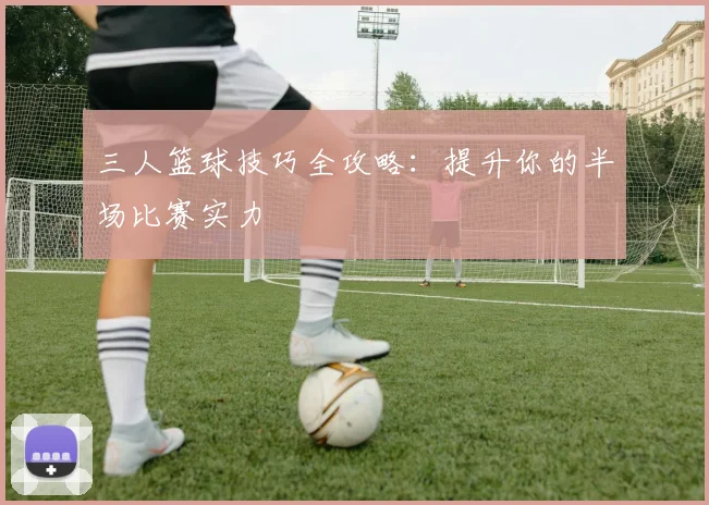三人篮球技巧全攻略:提升你的半场比赛实力