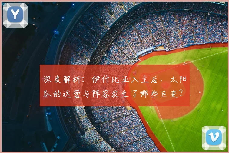 深度解析：伊什比亚入主后，太阳队的运营与阵容发生了哪些巨变？